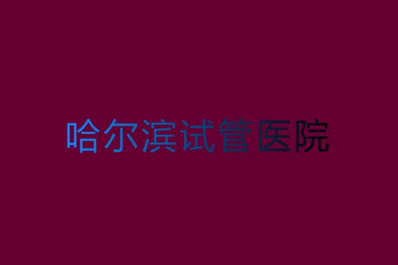 哈尔滨哪家医院试管成功率高？哈尔滨试管成功率高的医院