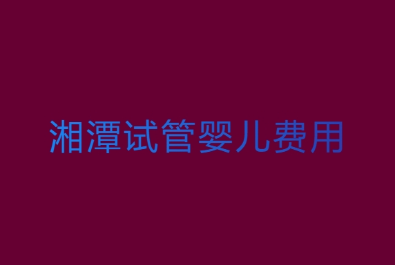 湘潭试管婴儿费用大约多少？湘潭试管婴儿费用