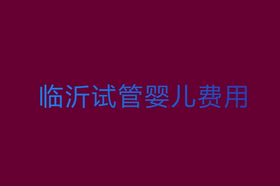临沂试管婴儿需要多少钱？临沂试管婴儿费用全解析
