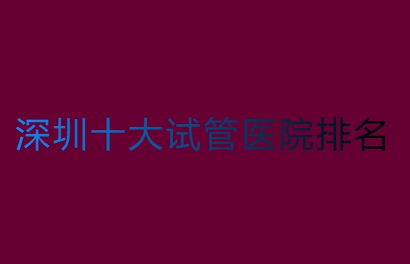 深圳哪家医院做试管比较好？深圳十大试管医院排名