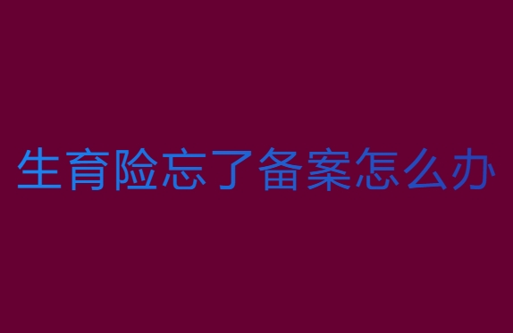 生育险忘了备案怎么办？解决方案全解析