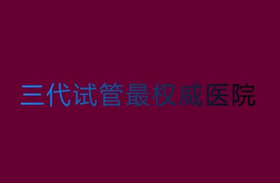 第三代试管哪家医院比较权威？第三代试管最权威医院