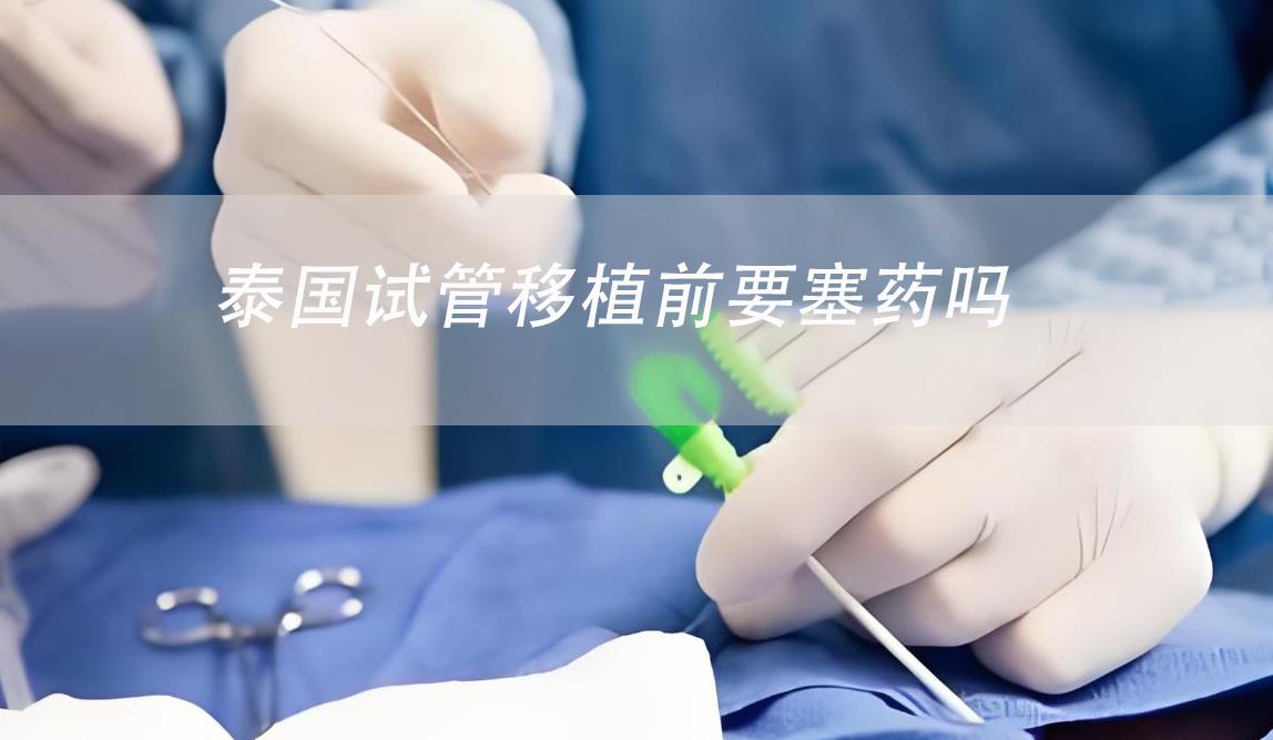 泰国试管移植前要塞药吗,泰国试管移植流程